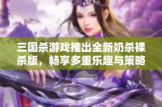 三国杀游戏推出全新奶杀裸杀版，畅享多重乐趣与策略挑战