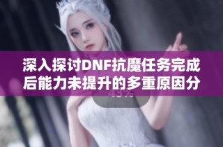 深入探讨DNF抗魔任务完成后能力未提升的多重原因分析与探讨