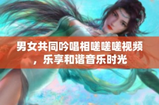 男女共同吟唱相嗟嗟嗟视频，乐享和谐音乐时光