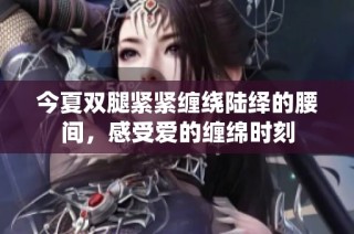 今夏双腿紧紧缠绕陆绎的腰间，感受爱的缠绵时刻