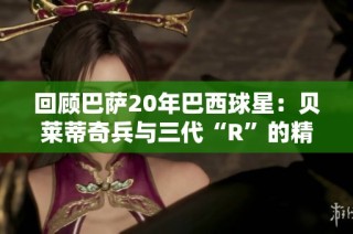 回顾巴萨20年巴西球星：贝莱蒂奇兵与三代“R”的精彩故事