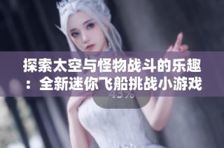探索太空与怪物战斗的乐趣：全新迷你飞船挑战小游戏等你来玩！