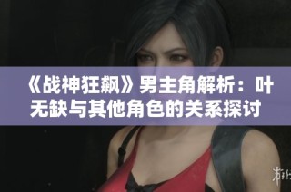 《战神狂飙》男主角解析：叶无缺与其他角色的关系探讨