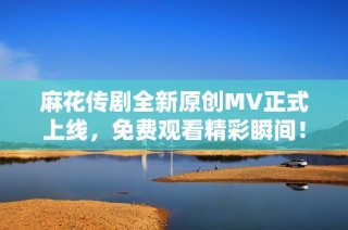 麻花传剧全新原创MV正式上线，免费观看精彩瞬间！