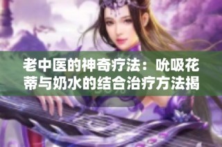 老中医的神奇疗法：吮吸花蒂与奶水的结合治疗方法揭秘