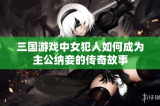 三国游戏中女犯人如何成为主公纳妾的传奇故事