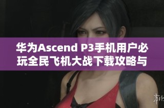 华为Ascend P3手机用户必玩全民飞机大战下载攻略与体验分享