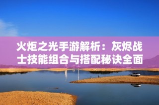 火炬之光手游解析：灰烬战士技能组合与搭配秘诀全面攻略