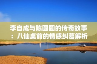 李自成与陈圆圆的传奇故事：八仙桌前的情感纠葛解析