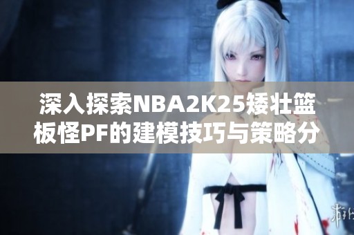 深入探索NBA2K25矮壮篮板怪PF的建模技巧与策略分享