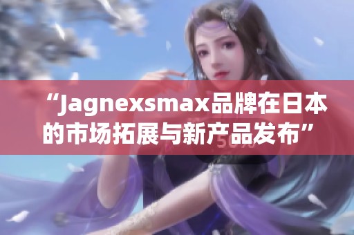 “Jagnexsmax品牌在日本的市场拓展与新产品发布”