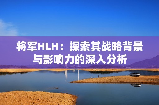 将军HLH：探索其战略背景与影响力的深入分析