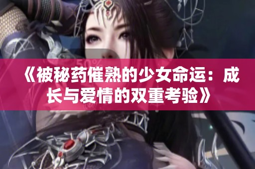 《被秘药催熟的少女命运：成长与爱情的双重考验》