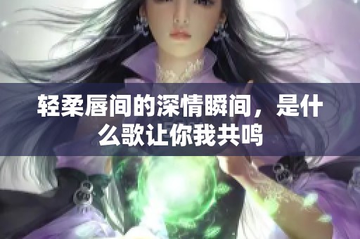 轻柔唇间的深情瞬间，是什么歌让你我共鸣