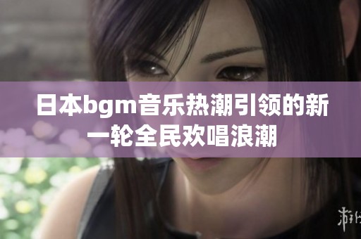 日本bgm音乐热潮引领的新一轮全民欢唱浪潮