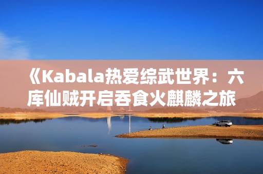 《Kabala热爱综武世界：六库仙贼开启吞食火麒麟之旅》