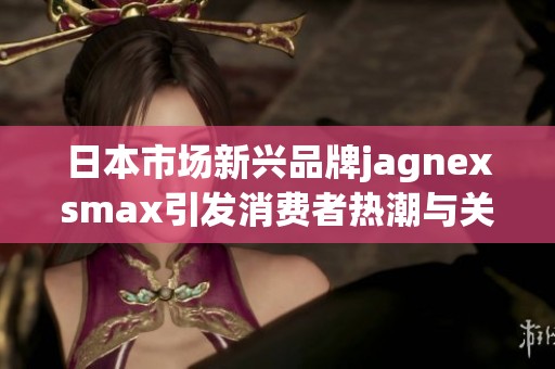 日本市场新兴品牌jagnexsmax引发消费者热潮与关注