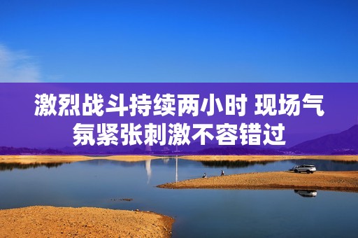 激烈战斗持续两小时 现场气氛紧张刺激不容错过