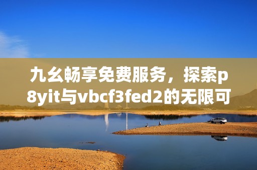 九幺畅享免费服务，探索p8yit与vbcf3fed2的无限可能！