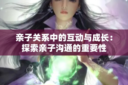 亲子关系中的互动与成长：探索亲子沟通的重要性