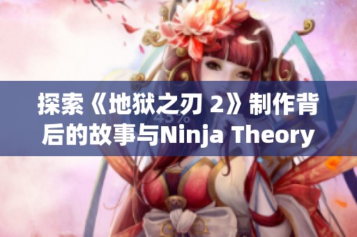 探索《地狱之刃 2》制作背后的故事与Ninja Theory团队访谈