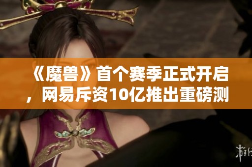 《魔兽》首个赛季正式开启，网易斥资10亿推出重磅测试版本