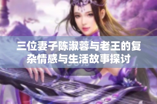 三位妻子陈淑蓉与老王的复杂情感与生活故事探讨