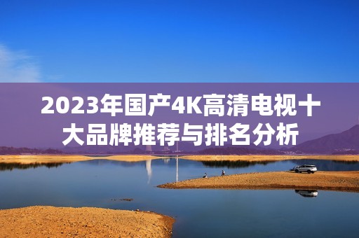 2023年国产4K高清电视十大品牌推荐与排名分析