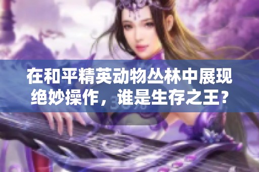 在和平精英动物丛林中展现绝妙操作，谁是生存之王？