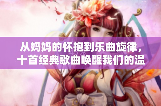 从妈妈的怀抱到乐曲旋律，十首经典歌曲唤醒我们的温暖记忆