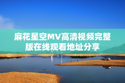 麻花星空MV高清视频完整版在线观看地址分享