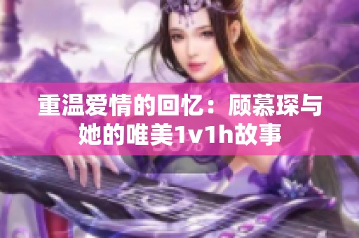 重温爱情的回忆：顾慕琛与她的唯美1v1h故事