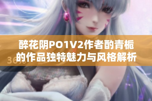 醉花阴PO1V2作者酌青栀的作品独特魅力与风格解析