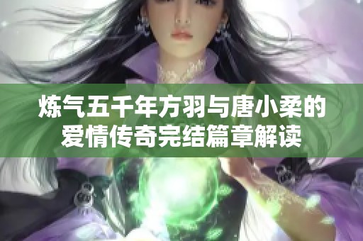 炼气五千年方羽与唐小柔的爱情传奇完结篇章解读