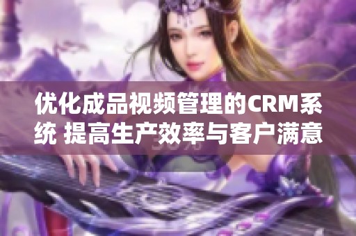 优化成品视频管理的CRM系统 提高生产效率与客户满意度