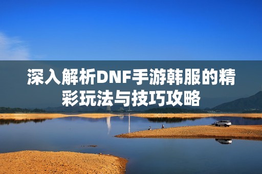 深入解析DNF手游韩服的精彩玩法与技巧攻略