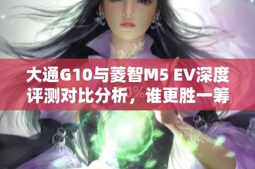 大通G10与菱智M5 EV深度评测对比分析，谁更胜一筹