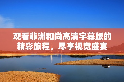 观看非洲和尚高清字幕版的精彩旅程，尽享视觉盛宴