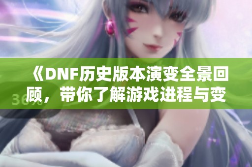 《DNF历史版本演变全景回顾，带你了解游戏进程与变迁》