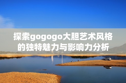 探索gogogo大胆艺术风格的独特魅力与影响力分析