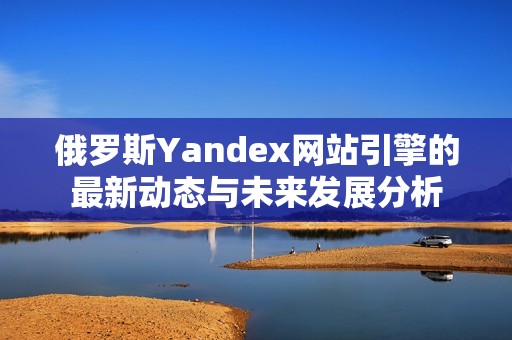 俄罗斯Yandex网站引擎的最新动态与未来发展分析