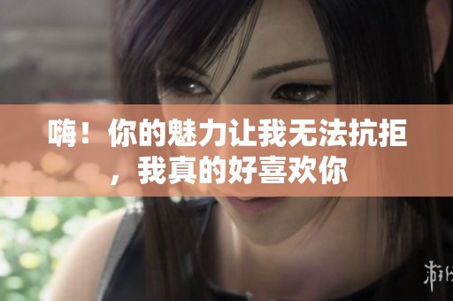 嗨！你的魅力让我无法抗拒，我真的好喜欢你