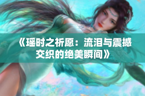 《瑶时之祈愿：流泪与震撼交织的绝美瞬间》