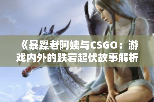 《暴躁老阿姨与CSGO：游戏内外的跌宕起伏故事解析》