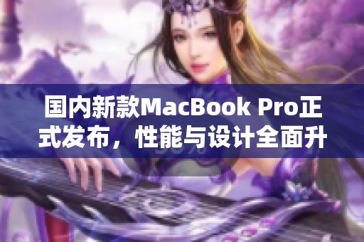 国内新款MacBook Pro正式发布，性能与设计全面升级