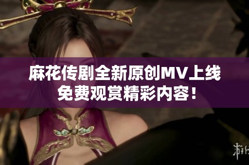 麻花传剧全新原创MV上线 免费观赏精彩内容！