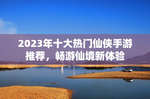 2023年十大热门仙侠手游推荐，畅游仙境新体验