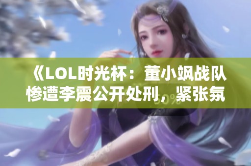 《LOL时光杯：董小飒战队惨遭李震公开处刑，紧张氛围爆表》