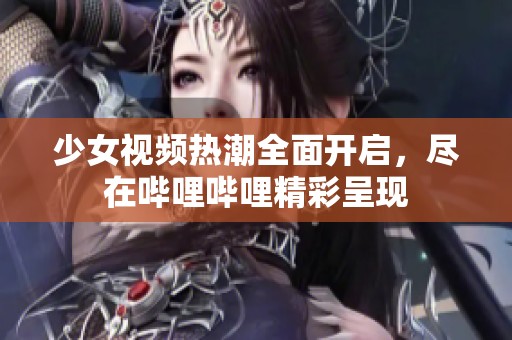 少女视频热潮全面开启，尽在哔哩哔哩精彩呈现