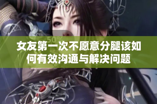 女友第一次不愿意分腿该如何有效沟通与解决问题